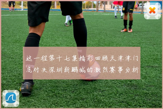 这一程第十七集精彩回顾天津津门虎对决深圳新鹏城的激烈赛事分析与亮点解读