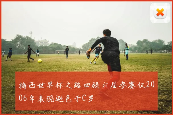 梅西世界杯之路回顾六届参赛仅2006年表现逊色于C罗