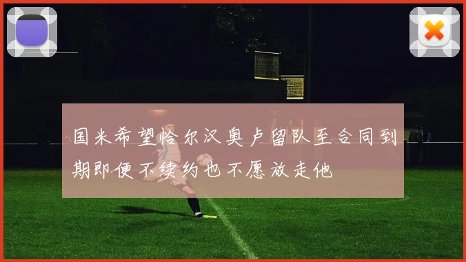 国米希望恰尔汉奥卢留队至合同到期即便不续约也不愿放走他