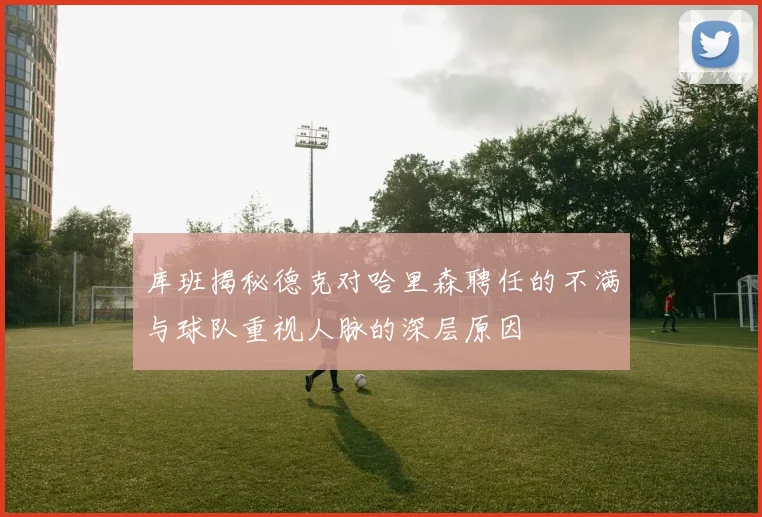 库班揭秘德克对哈里森聘任的不满与球队重视人脉的深层原因