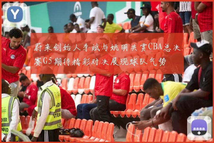 蔚来创始人李斌与姚明共赏CBA总决赛G5期待精彩对决展现球队气势