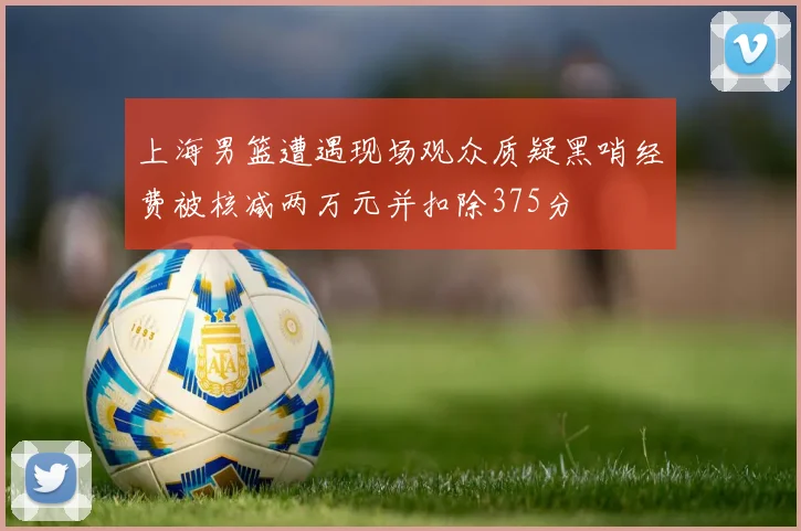 上海男篮遭遇现场观众质疑黑哨经费被核减两万元并扣除375分