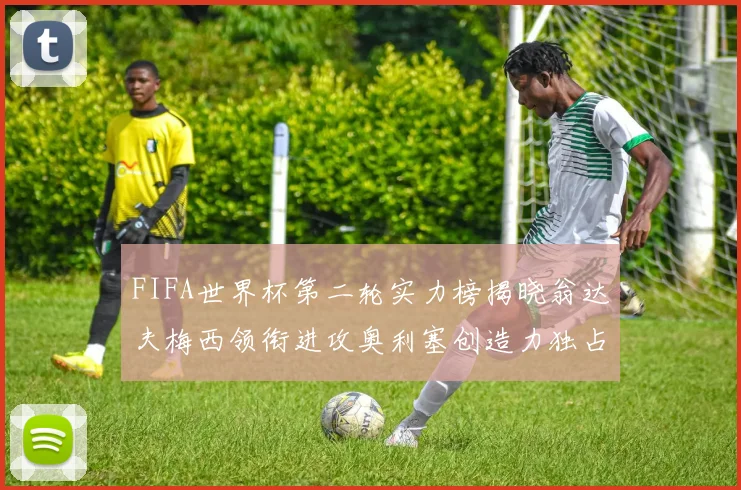 FIFA世界杯第二轮实力榜揭晓翁达夫梅西领衔进攻奥利塞创造力独占鳌头