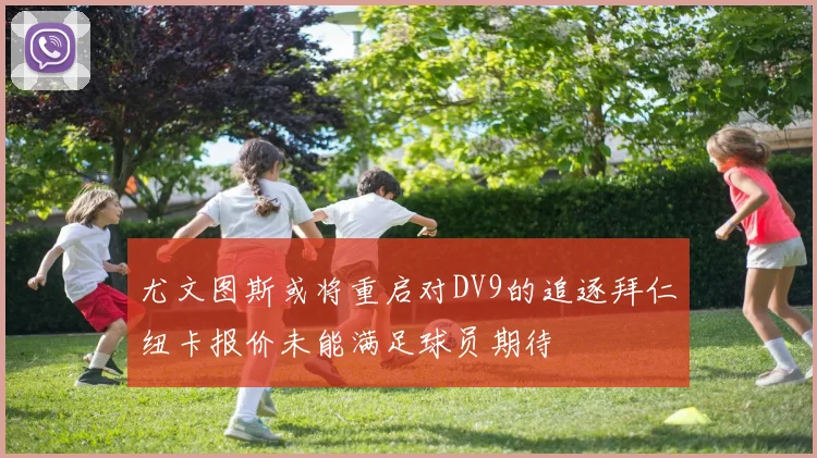 尤文图斯或将重启对DV9的追逐拜仁纽卡报价未能满足球员期待