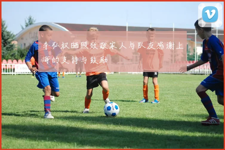 李弘权晒照致敬家人与队友感谢上海的支持与鼓励