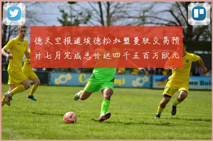 德天空报道埃德松加盟曼联交易预计七月完成总价达四千五百万欧元