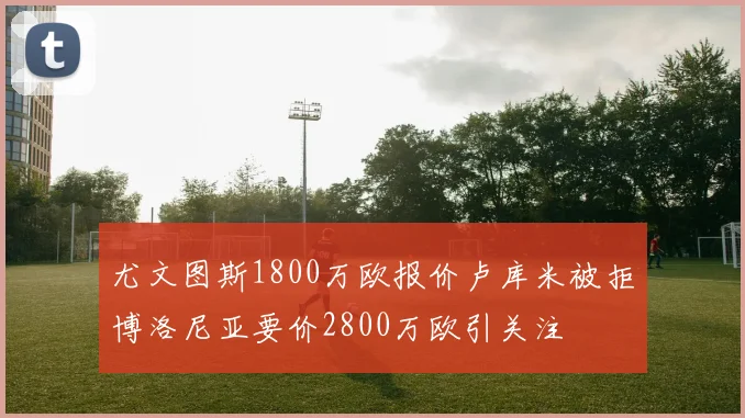 尤文图斯1800万欧报价卢库米被拒博洛尼亚要价2800万欧引关注