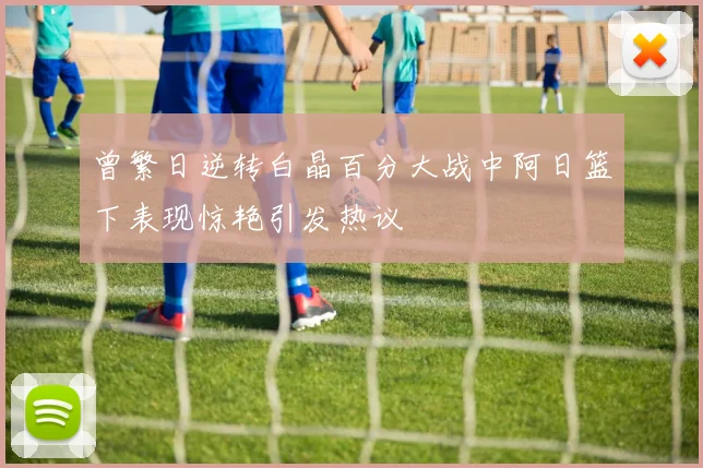 曾繁日逆转白晶百分大战中阿日篮下表现惊艳引发热议
