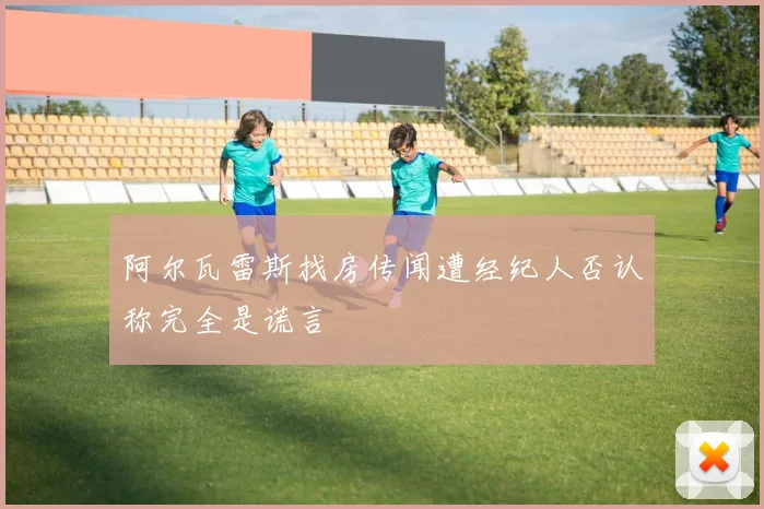 阿尔瓦雷斯找房传闻遭经纪人否认称完全是谎言