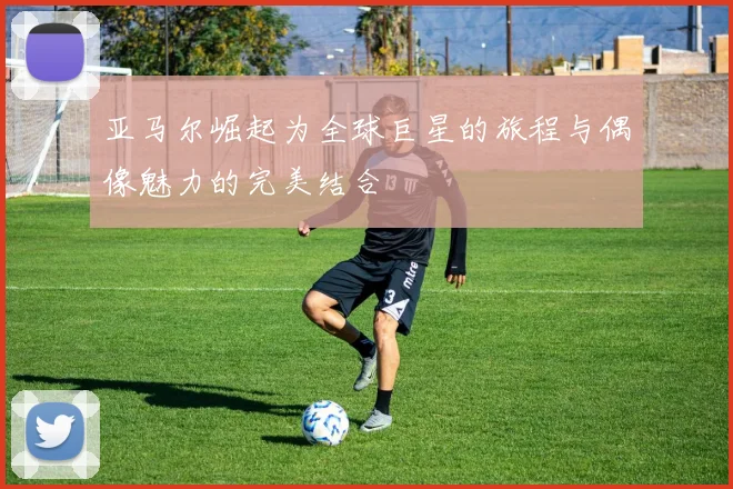 亚马尔崛起为全球巨星的旅程与偶像魅力的完美结合