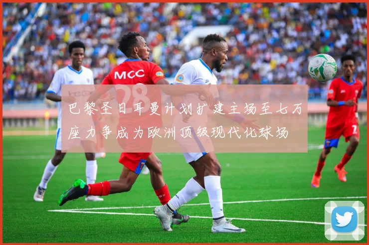 巴黎圣日耳曼计划扩建主场至七万座力争成为欧洲顶级现代化球场