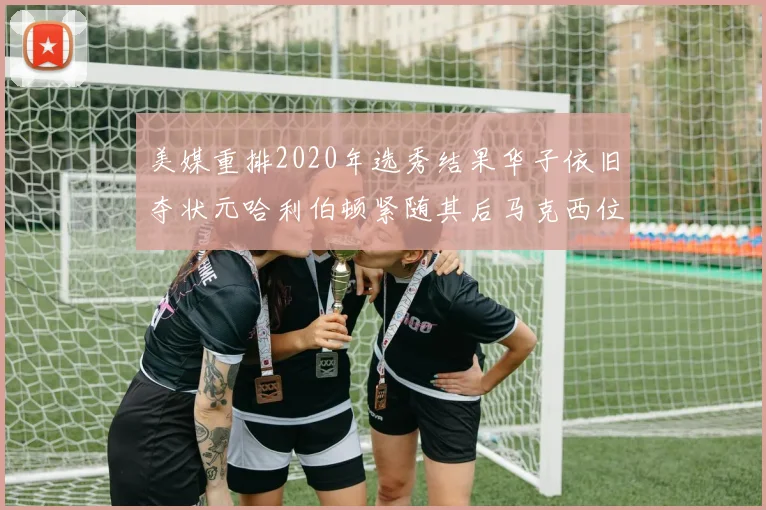 美媒重排2020年选秀结果华子依旧夺状元哈利伯顿紧随其后马克西位列探花