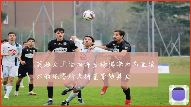 英超后卫场均评分榜揭晓加布里埃尔领跑塔科夫斯基紧随其后