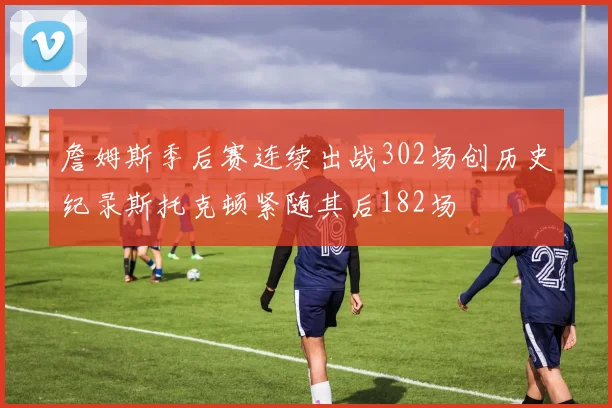 詹姆斯季后赛连续出战302场创历史纪录斯托克顿紧随其后182场