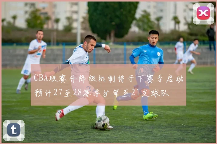 CBA联赛升降级机制将于下赛季启动预计27至28赛季扩军至21支球队