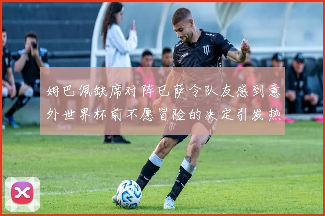 姆巴佩缺席对阵巴萨令队友感到意外世界杯前不愿冒险的决定引发热议