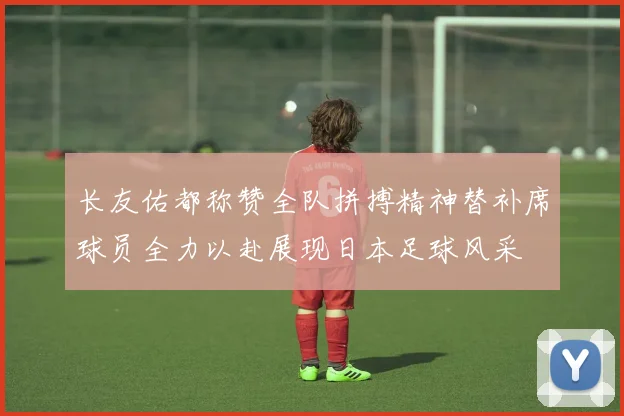 长友佑都称赞全队拼搏精神替补席球员全力以赴展现日本足球风采