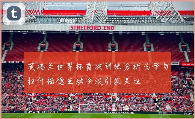 英格兰世界杯首次训练分析戈登与拉什福德互动冷淡引发关注