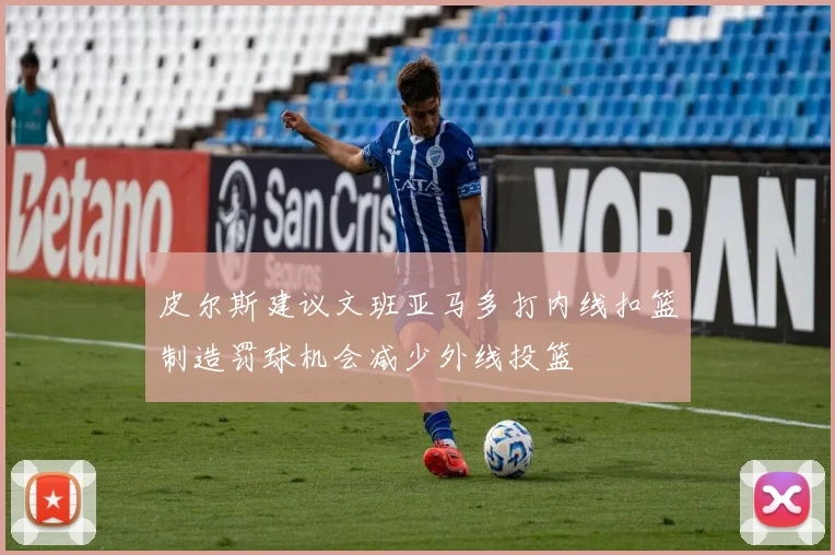 皮尔斯建议文班亚马多打内线扣篮制造罚球机会减少外线投篮
