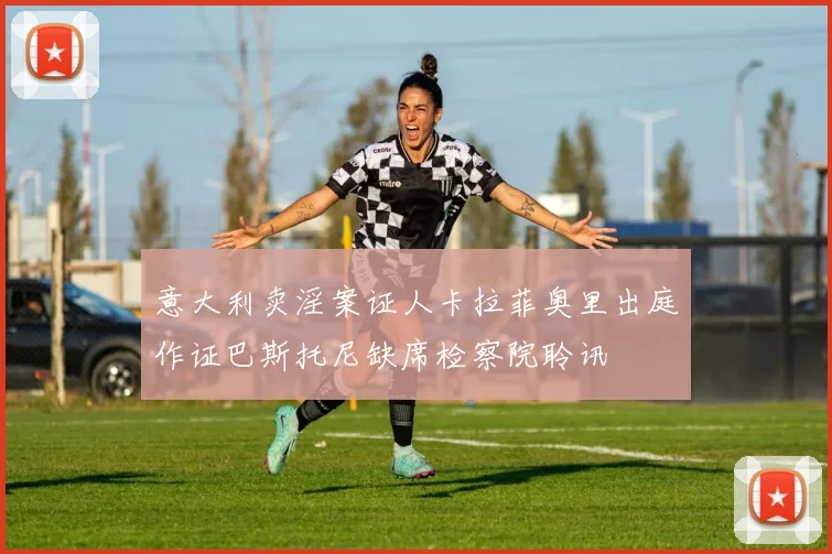 意大利卖淫案证人卡拉菲奥里出庭作证巴斯托尼缺席检察院聆讯
