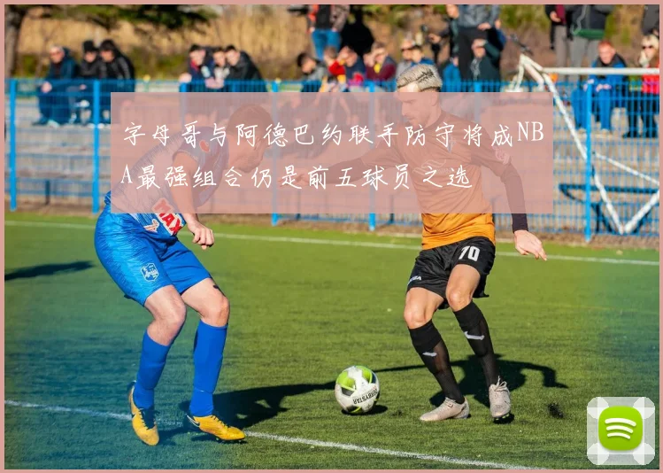 字母哥与阿德巴约联手防守将成NBA最强组合仍是前五球员之选