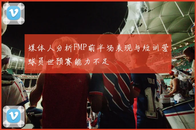 媒体人分析FMP前半场表现与短训营球员世预赛能力不足