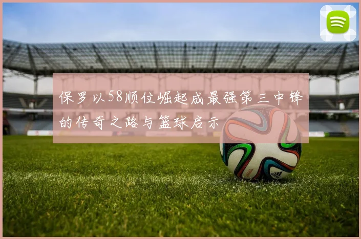 保罗以58顺位崛起成最强第三中锋的传奇之路与篮球启示