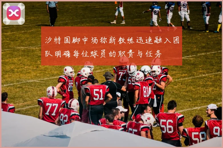 沙特国脚中场称新教练迅速融入团队明确每位球员的职责与任务