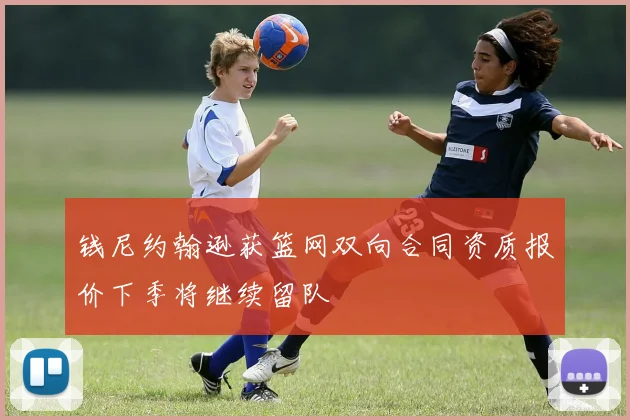 钱尼约翰逊获篮网双向合同资质报价下季将继续留队